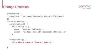 Change Detection
@Component({
template: '<v-card [vData]="vData"></v-card>'
})
class VCardApp {
constructor() {
this.vData = {
name: 'Andrea Vallotti',
email: 'andrea.Vallotti@commitsoftware.it'
}
}
changeData() {
this.vData.name = 'Pascal Precht';
}
}
 