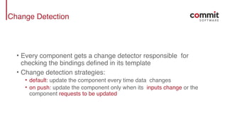 Change Detection
• Every component gets a change detector responsible for
checking the bindings defined in its template
• Change detection strategies:
• default: update the component every time data changes
• on push: update the component only when its inputs change or the
component requests to be updated
 