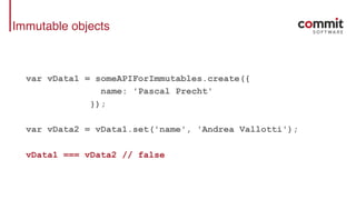 Immutable objects
var vData1 = someAPIForImmutables.create({
name: 'Pascal Precht'
});
var vData2 = vData1.set('name', 'Andrea Vallotti');
vData1 === vData2 // false
 