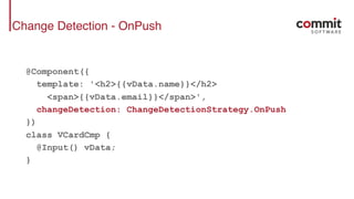 Change Detection - OnPush
@Component({
template: '<h2>{{vData.name}}</h2>
<span>{{vData.email}}</span>',
changeDetection: ChangeDetectionStrategy.OnPush
})
class VCardCmp {
@Input() vData;
}
 