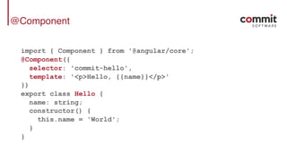 @Component
import { Component } from '@angular/core';
@Component({
selector: 'commit-hello',
template: '<p>Hello, {{name}}</p>'
})
export class Hello {
name: string;
constructor() {
this.name = 'World';
}
}
 