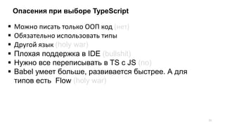 Опасения при выборе TypeScript
 Можно писать только ООП код (нет)
 Обязательно использовать типы
 Другой язык (holy war)
 Плохая поддержка в IDE (bullshit)
 Нужно все переписывать в TS с JS (no)
 Babel умеет больше, развивается быстрее. А для
типов есть Flow (holy war)
11
 