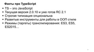 Факты про TypeScript
 TS – это JavaScript
 Текущая версия 2.0.10 и уже готов RC 2.1
 Строгая типизация опциональна
 Развитые инструменты для работы в ООП стиле
 Режимы (таргеты) транспилирования: ES3, ES5,
ES2015…
18
 