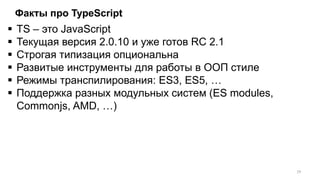 Факты про TypeScript
 TS – это JavaScript
 Текущая версия 2.0.10 и уже готов RC 2.1
 Строгая типизация опциональна
 Развитые инструменты для работы в ООП стиле
 Режимы транспилирования: ES3, ES5, …
 Поддержка разных модульных систем (ES modules,
Commonjs, AMD, …)
19
 