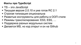 Факты про TypeScript
 TS – это JavaScript
 Текущая версия 2.0.10 и уже готов RC 2.1
 Строгая типизация опциональна
 Развитые инструменты для работы в ООП стиле
 Режимы транспилирования: ES3, ES5, …
 Поддержка разных модульных систем
 Делается MS, но код открыт и он на Github
20
 