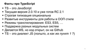 Факты про TypeScript
 TS – это JavaScript
 Текущая версия 2.0.10 и уже готов RC 2.1
 Строгая типизация опциональна
 Развитые инструменты для работы в ООП стиле
 Режимы транспилирования: ES3, ES5, …
 Поддержка разных модульных систем
 Делается MS, но код открыт, он на Github
 TS – это диалект JS (лолшто, а как же пункт 1 ?)
21
 