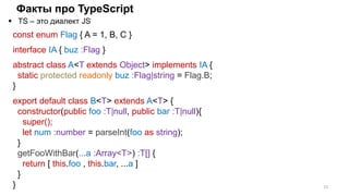 Факты про TypeScript
 TS – это диалект JS
22
const enum Flag { A = 1, B, C }
interface IA { buz :Flag }
abstract class A<T extends Object> implements IA {
static protected readonly buz :Flag|string = Flag.B;
}
export default class B<T> extends A<T> {
constructor(public foo :T|null, public bar :T|null){
super();
let num :number = parseInt(foo as string);
}
getFooWithBar(...a :Array<T>) :T[] {
return [ this.foo , this.bar, ...a ]
}
}
 