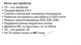 Факты про TypeScript
 TS – это JavaScript
 Текущая версия 2.0.3
 Строгая статическая типизация опциональна
 Развитые инструменты для работы в ООП стиле
 Режимы транспилирования: ES3, ES5, ES6, …
 Поддержка разных модульных систем
 Делается MS, но код открыт, он на Github
 TS – это диалект JS
 На TS можно писать в ФП стиле
23
 