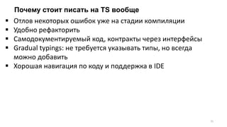 Почему стоит писать на TS вообще
31
 Отлов некоторых ошибок уже на стадии компиляции
 Удобно рефакторить
 Самодокументируемый код, контракты через интерфейсы
 Gradual typings: не требуется указывать типы, но всегда
можно добавить
 Хорошая навигация по коду и поддержка в IDE
 