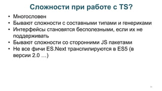 Сложности при работе с TS?
45
• Многословен
• Бывают сложности с составными типами и генериками
• Интерфейсы становятся бесполезными, если их не
поддерживать
• Бывают сложности со сторонними JS пакетами
• Не все фичи ES.Next транспилируются в ES5 (в
версии 2.0 …)
 