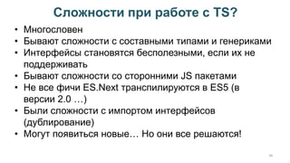 Сложности при работе с TS?
48
• Многословен
• Бывают сложности с составными типами и генериками
• Интерфейсы становятся бесполезными, если их не
поддерживать
• Бывают сложности со сторонними JS пакетами
• Не все фичи ES.Next транспилируются в ES5 (в
версии 2.0 …)
• Были сложности с импортом интерфейсов
(дублирование)
• Могут появиться новые… Но они все решаются!
 