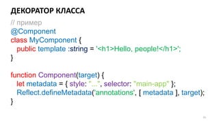ДЕКОРАТОР КЛАССА
55
// пример
@Component
class MyComponent {
public template :string = '<h1>Hello, people!</h1>';
}
function Component(target) {
let metadata = { style: "...", selector: "main-app" };
Reflect.defineMetadata('annotations', [ metadata ], target);
}
 