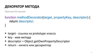 ДЕКОРАТОР МЕТОДА
57
function methodDecorator(target, propertyKey, descriptor) {
return descriptor;
}
Простым ES языком
 target - ссылка на prototype класса
 key - имя метода
 descriptor = Object.getOwnPropertyDescriptor
 return - ничего или дескриптор
 