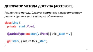 ДЕКОРАТОР МЕТОДА ДОСТУПА (ACCESSORS)
59
Аналогично методу. Следует применять к первому методу
доступа (get или set), в порядке объявления.
class Line {
private _start :Point;
@strictType set start(v :Point) { this._start = v }
get start() { return this._start }
}
 