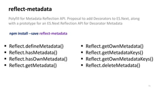 71
reflect-metadata
Polyfill for Metadata Reflection API. Proposal to add Decorators to ES.Next, along
with a prototype for an ES.Next Reflection API for Decorator Metadata
 Reflect.defineMetadata()
 Reflect.hasMetadata()
 Reflect.hasOwnMetadata()
 Reflect.getMetadata()
npm install --save reflect-metadata
 Reflect.getOwnMetadata()
 Reflect.getMetadataKeys()
 Reflect.getOwnMetadataKeys()
 Reflect.deleteMetadata()
 