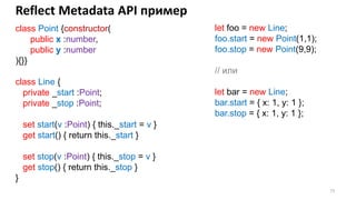 73
Reflect Metadata API пример
class Point {constructor(
public x :number,
public y :number
){}}
class Line {
private _start :Point;
private _stop :Point;
set start(v :Point) { this._start = v }
get start() { return this._start }
set stop(v :Point) { this._stop = v }
get stop() { return this._stop }
}
let foo = new Line;
foo.start = new Point(1,1);
foo.stop = new Point(9,9);
// или
let bar = new Line;
bar.start = { x: 1, y: 1 };
bar.stop = { x: 1, y: 1 };
 