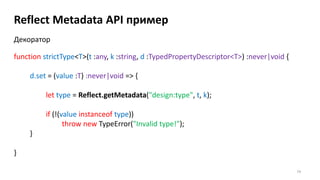 74
Reflect Metadata API пример
function strictType<T>(t :any, k :string, d :TypedPropertyDescriptor<T>) :never|void {
d.set = (value :T) :never|void => {
let type = Reflect.getMetadata("design:type", t, k);
if (!(value instanceof type))
throw new TypeError("Invalid type!");
}
}
Декоратор
 