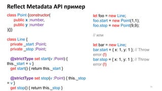 75
Reflect Metadata API пример
class Point {constructor(
public x :number,
public y :number
){}}
class Line {
private _start :Point;
private _stop :Point;
@strictType set start(v :Point) {
this._start = v }
get start() { return this._start }
@strictType set stop(v :Point) { this._stop
= v }
get stop() { return this._stop }
let foo = new Line;
foo.start = new Point(1,1);
foo.stop = new Point(9,9);
// или
let bar = new Line;
bar.start = { x: 1, y: 1 }; // Throw
error (!)
bar.stop = { x: 1, y: 1 }; // Throw
error (!)
 