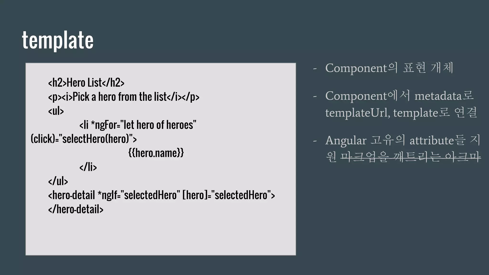 template
- Component의 표현 개체
- Component에서 metadata로
templateUrl, template로 연결
- Angular 고유의 attribute들 지
원 마크업을 깨트리는 아크마
<h2>Hero List</h2>
<p><i>Pick a hero from the list</i></p>
<ul>
<li *ngFor="let hero of heroes"
(click)="selectHero(hero)">
{{hero.name}}
</li>
</ul>
<hero-detail *ngIf="selectedHero" [hero]="selectedHero">
</hero-detail>
 