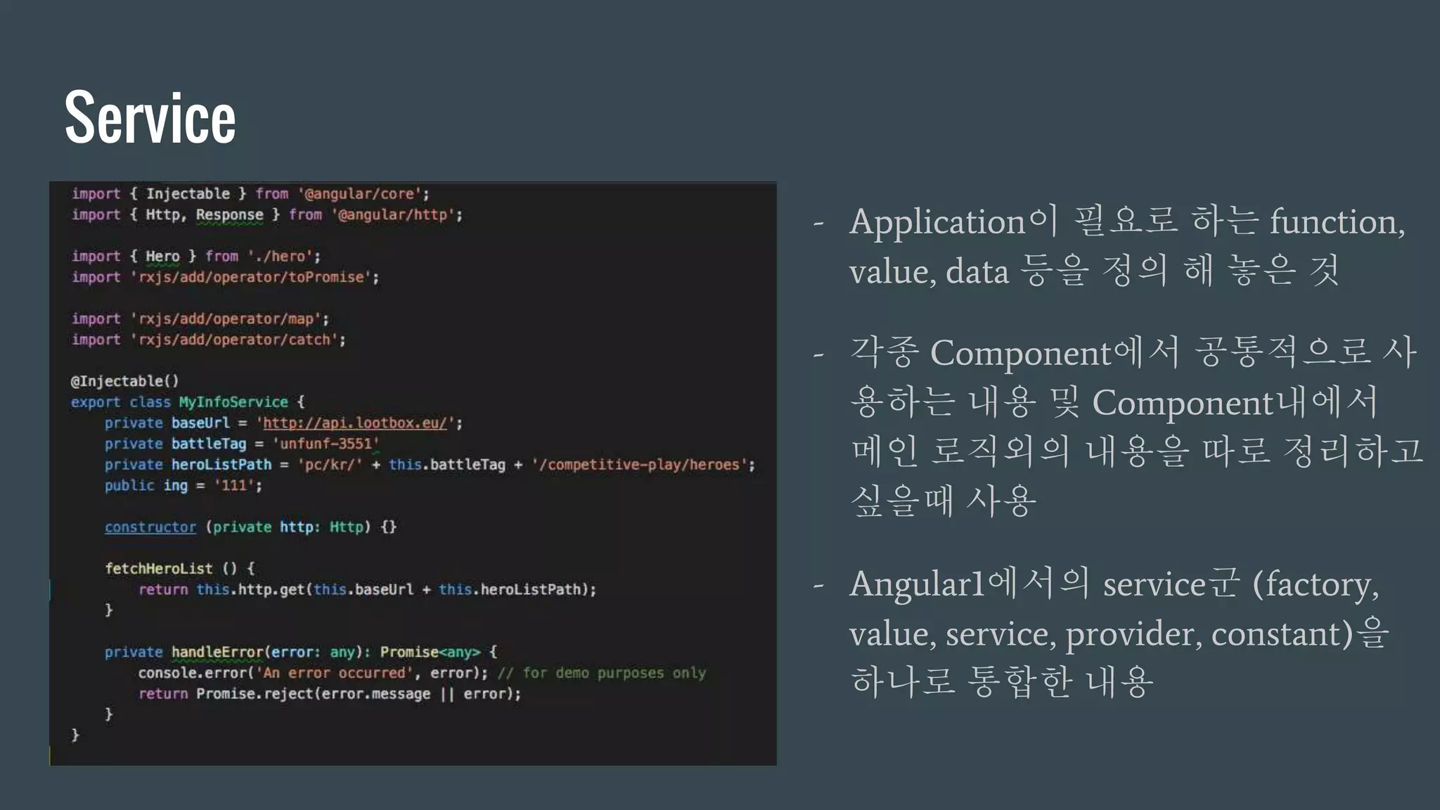 Service
- Application이 필요로 하는 function,
value, data 등을 정의 해 놓은 것
- 각종 Component에서 공통적으로 사
용하는 내용 및 Component내에서
메인 로직외의 내용을 따로 정리하고
싶을때 사용
- Angular1에서의 service군 (factory,
value, service, provider, constant)을
하나로 통합한 내용
 