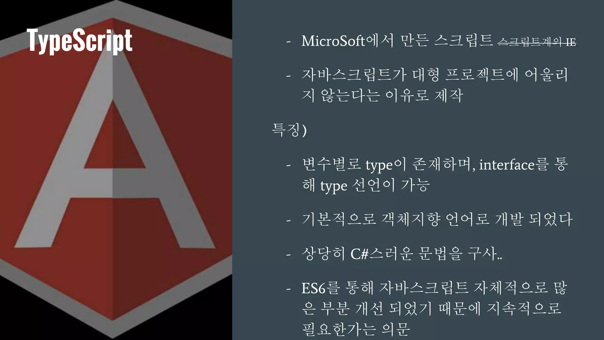 TypeScript - MicroSoft에서 만든 스크립트 스크립트계의 IE
- 자바스크립트가 대형 프로젝트에 어울리
지 않는다는 이유로 제작
특징)
- 변수별로 type이 존재하며, interface를 통
해 type 선언이 가능
- 기본적으로 객체지향 언어로 개발 되었다
- 상당히 C#스러운 문법을 구사..
- ES6를 통해 자바스크립트 자체적으로 많
은 부분 개선 되었기 때문에 지속적으로
필요한가는 의문
 