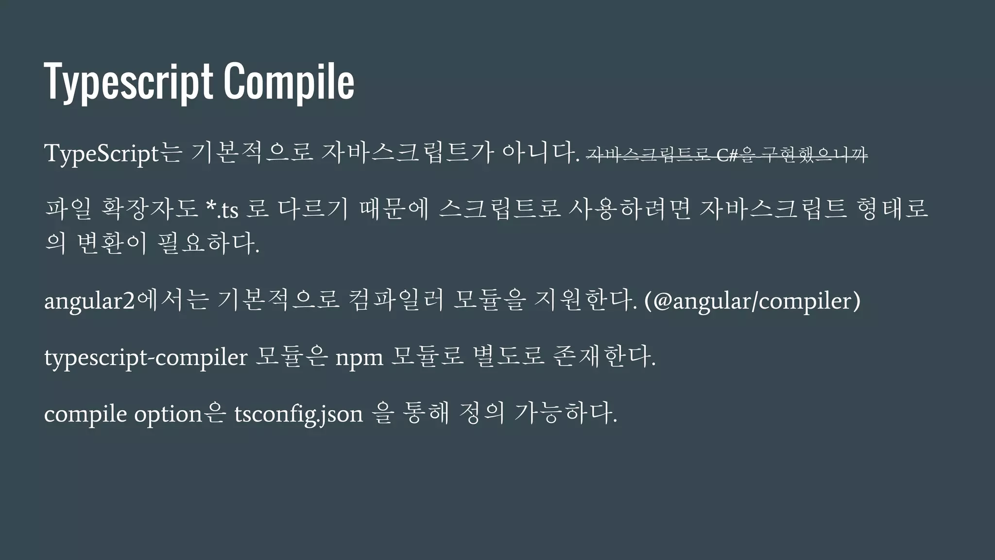 Typescript Compile
TypeScript는 기본적으로 자바스크립트가 아니다. 자바스크립트로 C#을 구현했으니까
파일 확장자도 *.ts 로 다르기 때문에 스크립트로 사용하려면 자바스크립트 형태로
의 변환이 필요하다.
angular2에서는 기본적으로 컴파일러 모듈을 지원한다. (@angular/compiler)
typescript-compiler 모듈은 npm 모듈로 별도로 존재한다.
compile option은 tsconfig.json 을 통해 정의 가능하다.
 