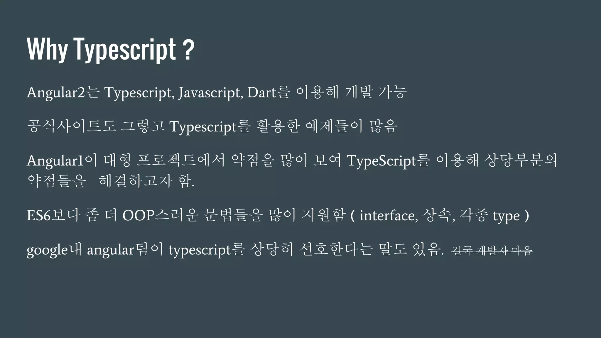 Why Typescript ?
Angular2는 Typescript, Javascript, Dart를 이용해 개발 가능
공식사이트도 그렇고 Typescript를 활용한 예제들이 많음
Angular1이 대형 프로젝트에서 약점을 많이 보여 TypeScript를 이용해 상당부분의
약점들을 해결하고자 함.
ES6보다 좀 더 OOP스러운 문법들을 많이 지원함 ( interface, 상속, 각종 type )
google내 angular팀이 typescript를 상당히 선호한다는 말도 있음. 결국 개발자 마음
 