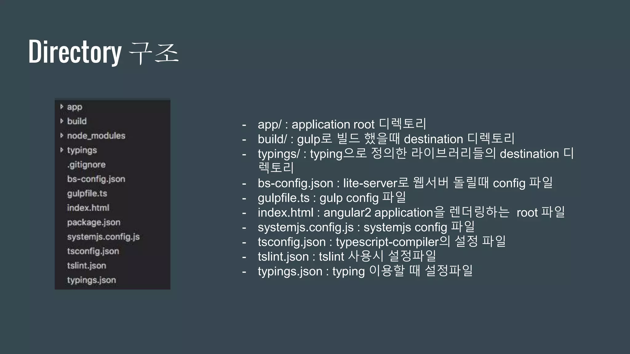 Directory 구조
- app/ : application root 디렉토리
- build/ : gulp로 빌드 했을때 destination 디렉토리
- typings/ : typing으로 정의한 라이브러리들의 destination 디
렉토리
- bs-config.json : lite-server로 웹서버 돌릴때 config 파일
- gulpfile.ts : gulp config 파일
- index.html : angular2 application을 렌더링하는 root 파일
- systemjs.config.js : systemjs config 파일
- tsconfig.json : typescript-compiler의 설정 파일
- tslint.json : tslint 사용시 설정파일
- typings.json : typing 이용할 때 설정파일
 