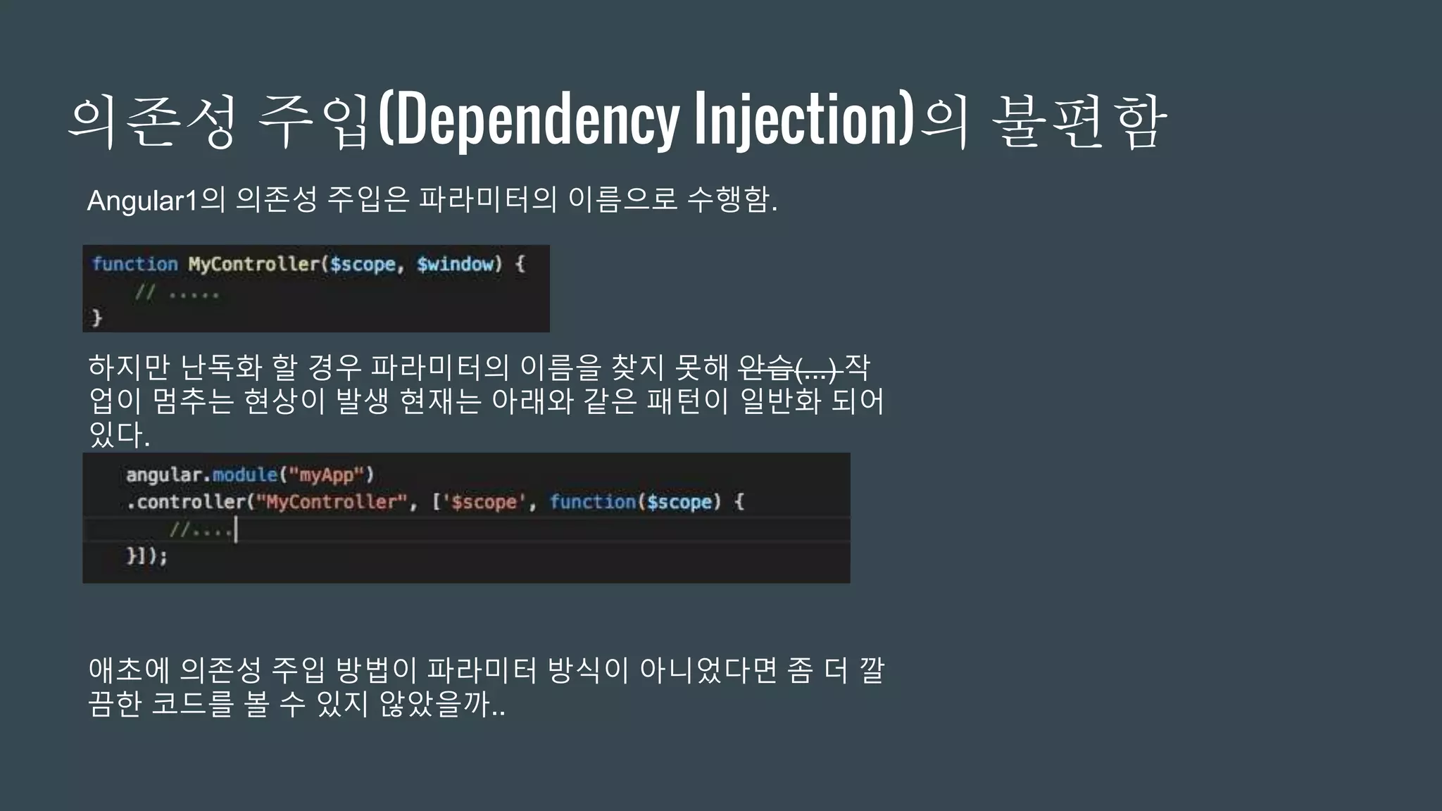 의존성 주입(Dependency Injection)의 불편함
Angular1의 의존성 주입은 파라미터의 이름으로 수행함.
하지만 난독화 할 경우 파라미터의 이름을 찾지 못해 안습(...) 작
업이 멈추는 현상이 발생 현재는 아래와 같은 패턴이 일반화 되어
있다.
애초에 의존성 주입 방법이 파라미터 방식이 아니었다면 좀 더 깔
끔한 코드를 볼 수 있지 않았을까..
 