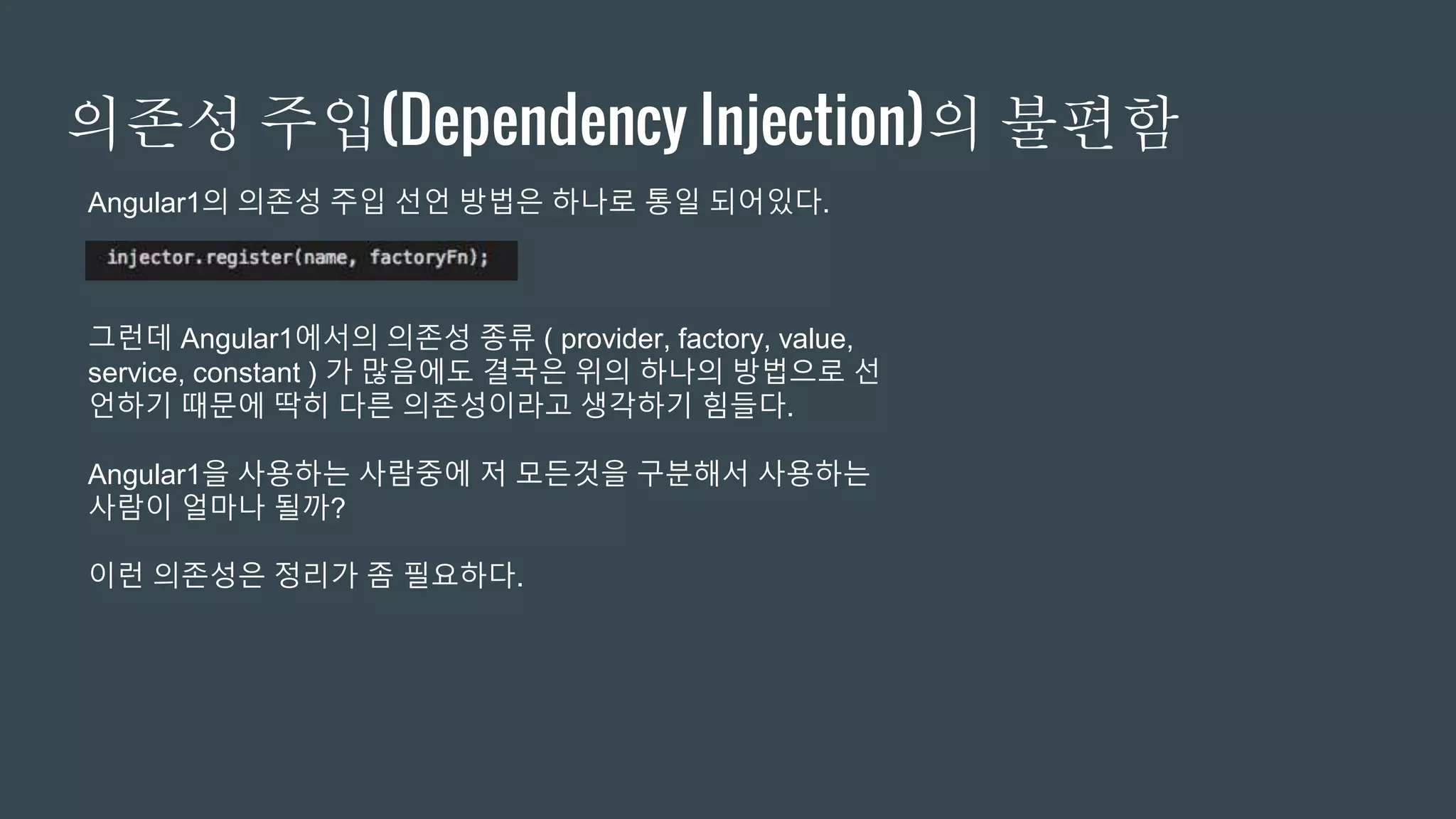 의존성 주입(Dependency Injection)의 불편함
Angular1의 의존성 주입 선언 방법은 하나로 통일 되어있다.
그런데 Angular1에서의 의존성 종류 ( provider, factory, value,
service, constant ) 가 많음에도 결국은 위의 하나의 방법으로 선
언하기 때문에 딱히 다른 의존성이라고 생각하기 힘들다.
Angular1을 사용하는 사람중에 저 모든것을 구분해서 사용하는
사람이 얼마나 될까?
이런 의존성은 정리가 좀 필요하다.
 