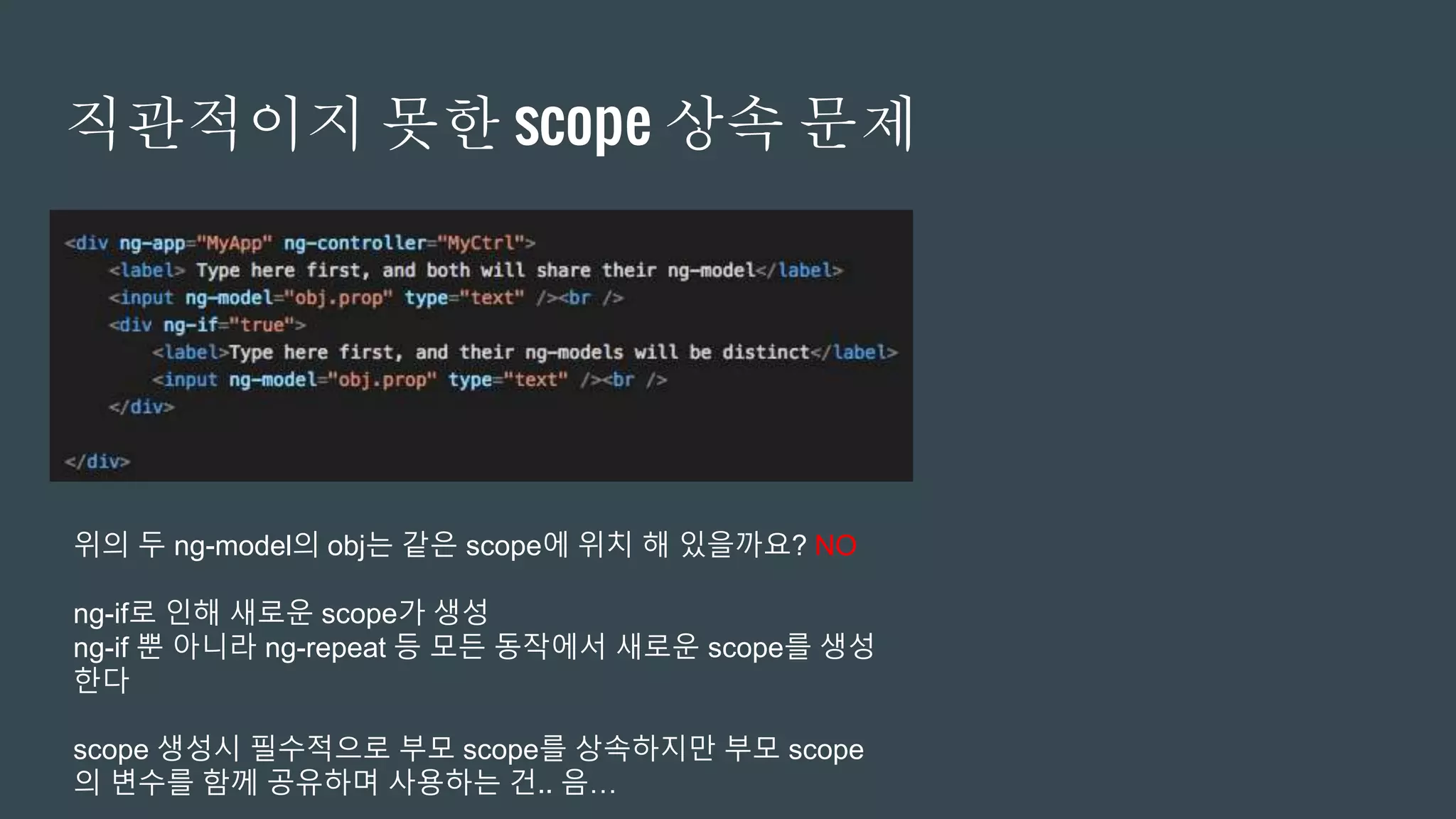 직관적이지 못한 scope 상속 문제
위의 두 ng-model의 obj는 같은 scope에 위치 해 있을까요? NO
ng-if로 인해 새로운 scope가 생성
ng-if 뿐 아니라 ng-repeat 등 모든 동작에서 새로운 scope를 생성
한다
scope 생성시 필수적으로 부모 scope를 상속하지만 부모 scope
의 변수를 함께 공유하며 사용하는 건.. 음…
 