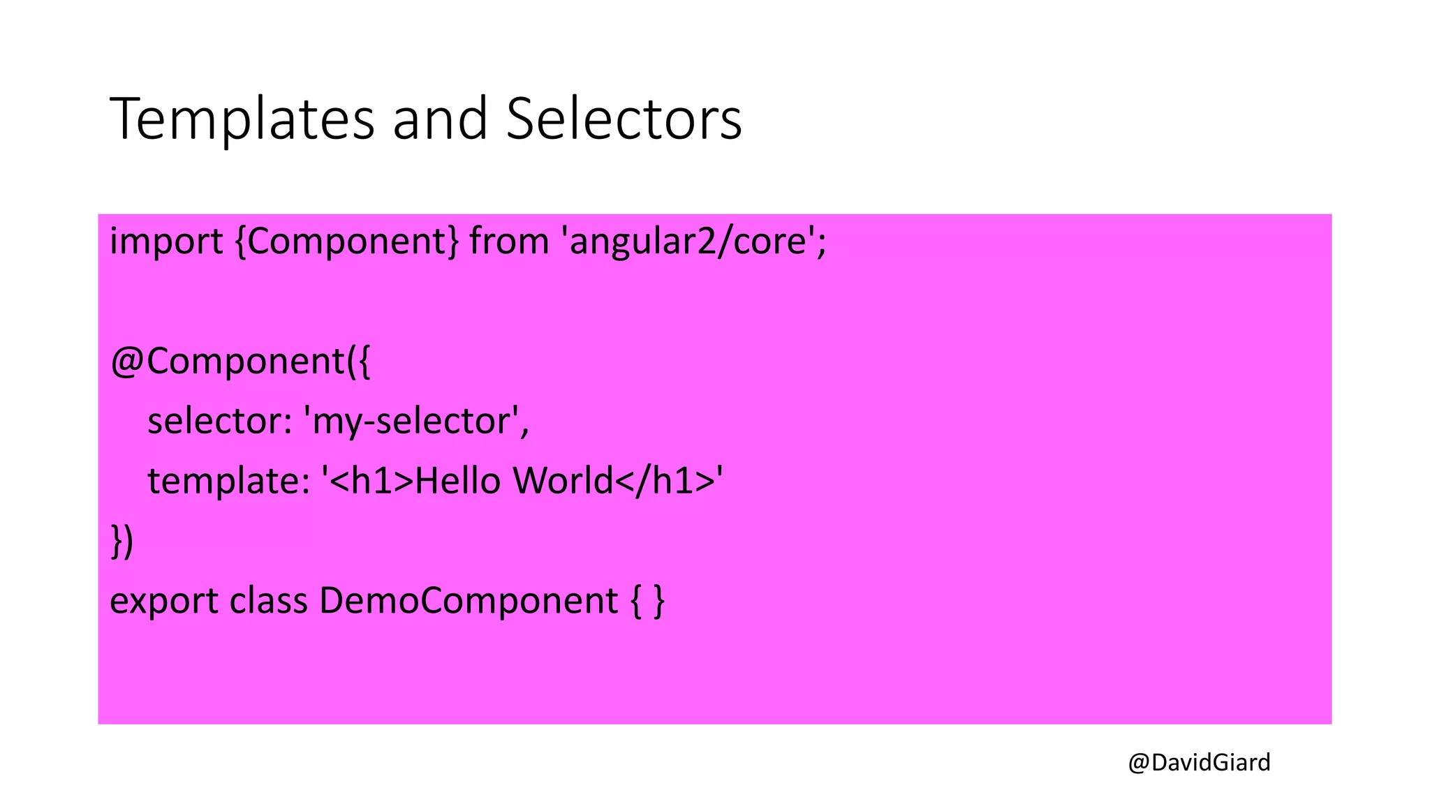 @DavidGiard
Templates and Selectors
import {Component} from 'angular2/core';
@Component({
selector: 'my-selector',
template: '<h1>Hello World</h1>'
})
export class DemoComponent { }
 
