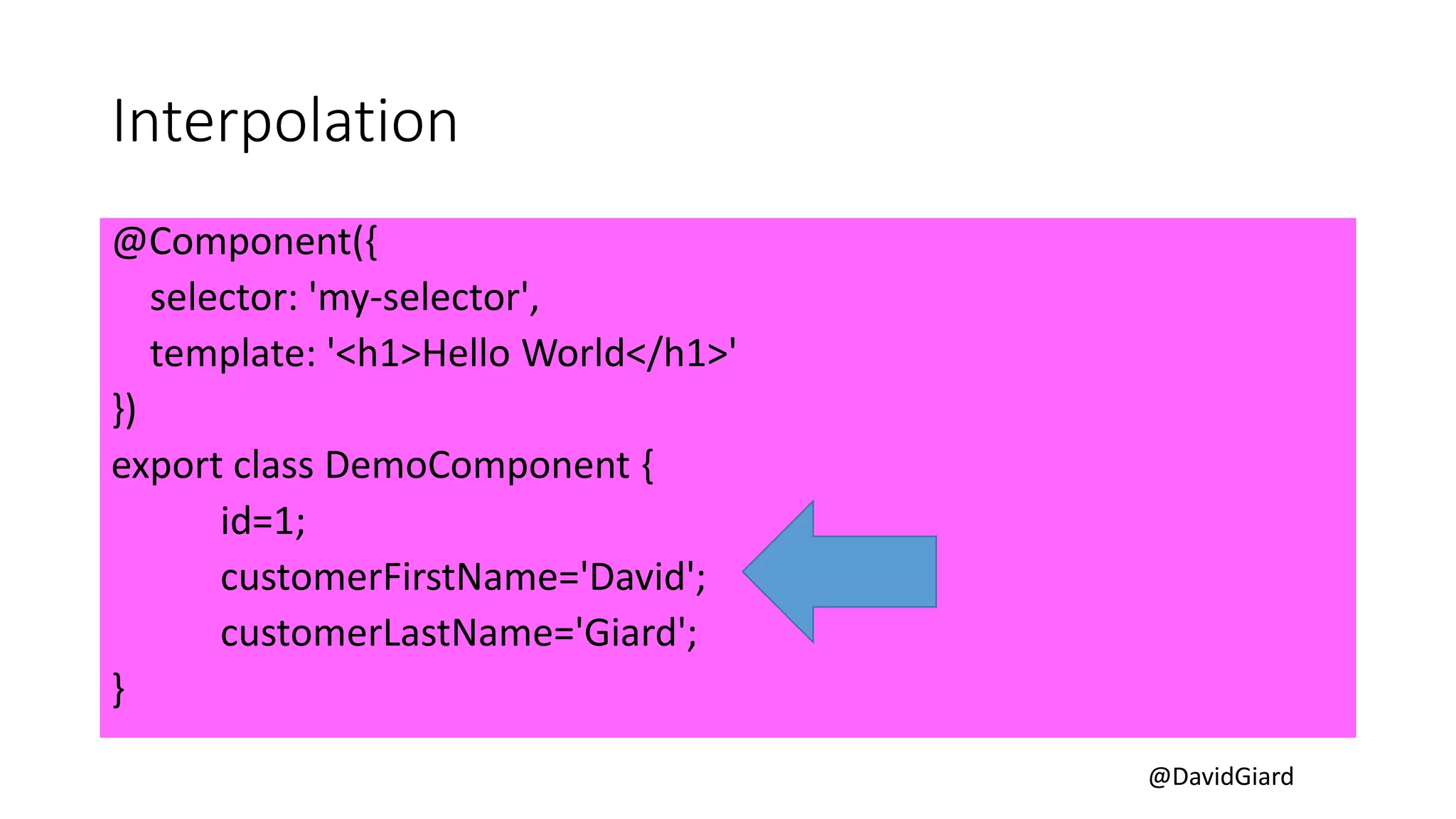 @DavidGiard
Interpolation
@Component({
selector: 'my-selector',
template: '<h1>Hello World</h1>'
})
export class DemoComponent {
id=1;
customerFirstName='David';
customerLastName='Giard';
}
 