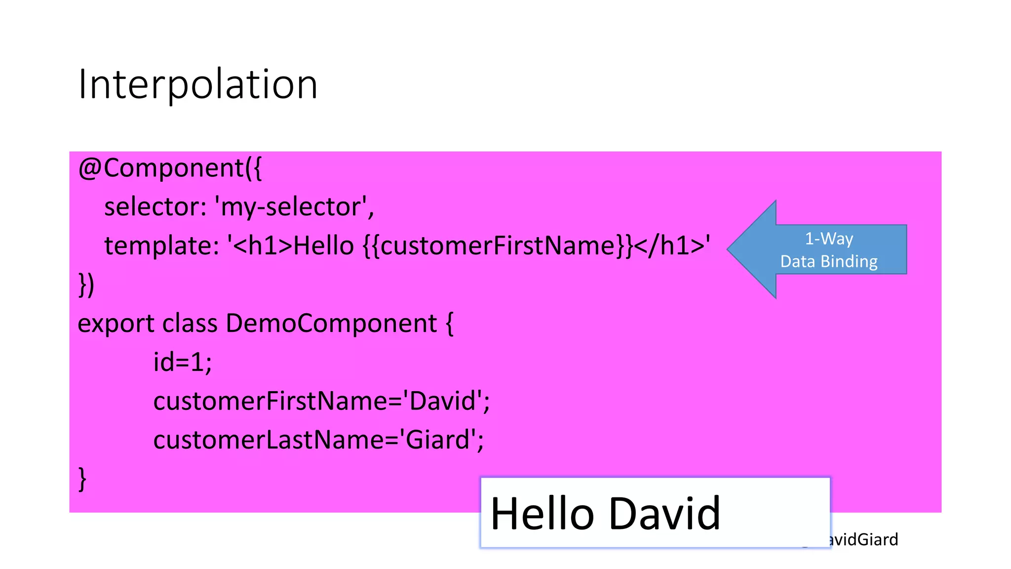 @DavidGiard
Interpolation
@Component({
selector: 'my-selector',
template: '<h1>Hello {{customerFirstName}}</h1>'
})
export class DemoComponent {
id=1;
customerFirstName='David';
customerLastName='Giard';
}
1-Way
Data Binding
Hello David
 