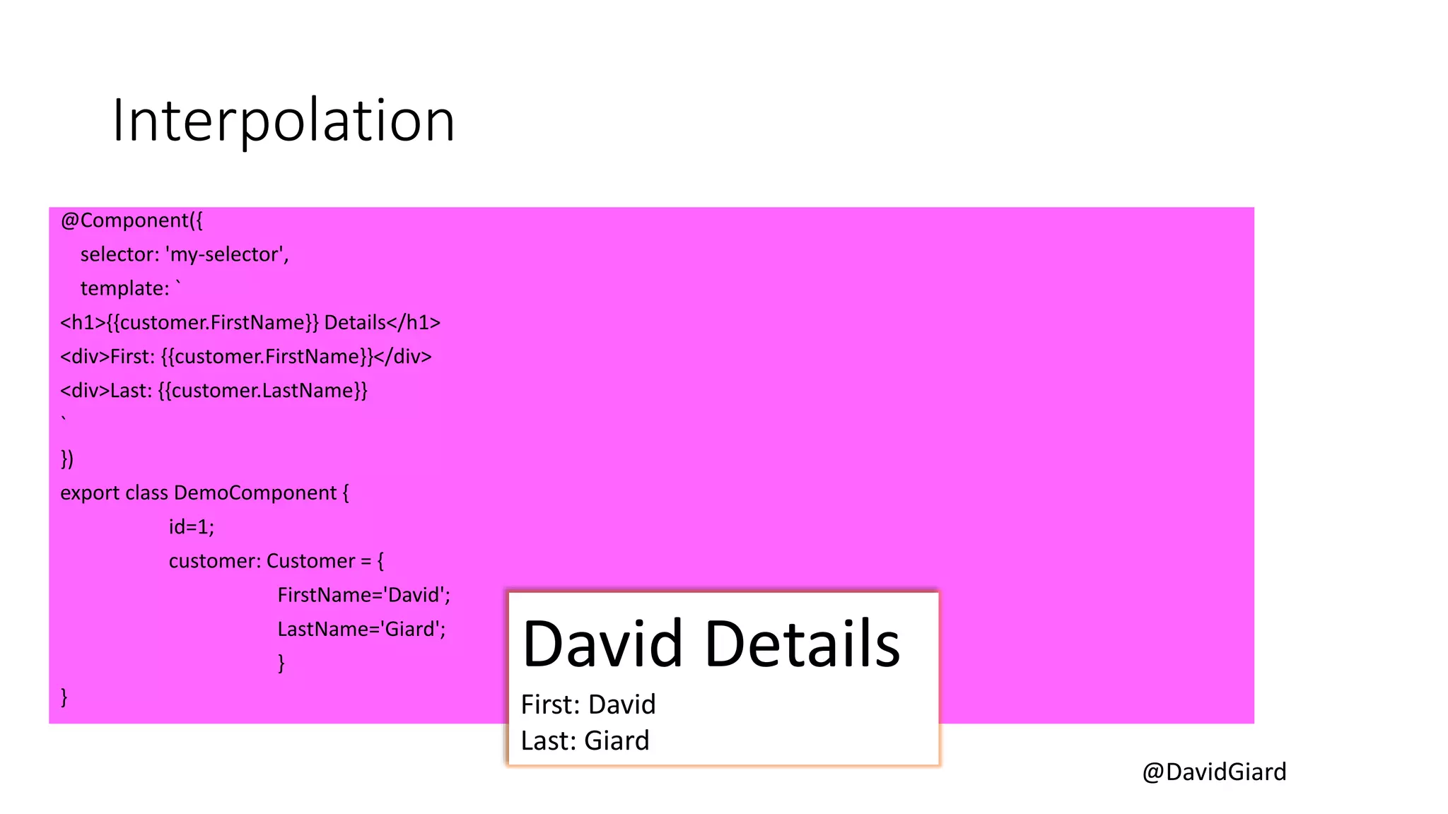 @DavidGiard
Interpolation
@Component({
selector: 'my-selector',
template: `
<h1>{{customer.FirstName}} Details</h1>
<div>First: {{customer.FirstName}}</div>
<div>Last: {{customer.LastName}}
`
})
export class DemoComponent {
id=1;
customer: Customer = {
FirstName='David';
LastName='Giard';
}
}
David Details
First: David
Last: Giard
 