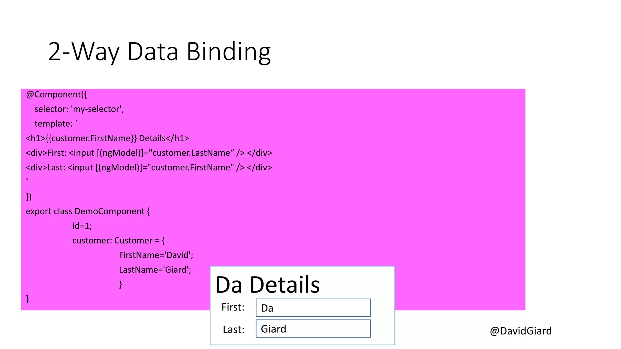 @DavidGiard
2-Way Data Binding
@Component({
selector: 'my-selector',
template: `
<h1>{{customer.FirstName}} Details</h1>
<div>First: <input [(ngModel)]="customer.LastName“ /> </div>
<div>Last: <input [(ngModel)]="customer.FirstName" /> </div>
`
})
export class DemoComponent {
id=1;
customer: Customer = {
FirstName='David';
LastName='Giard';
}
}
Da Details
Da
Giard
First:
Last:
 