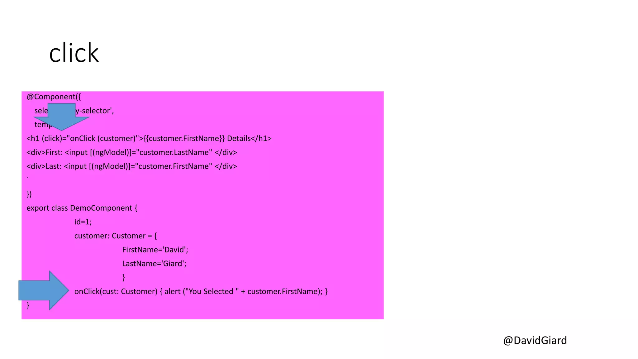@DavidGiard
click
@Component({
selector: 'my-selector',
template: `
<h1 (click)="onClick (customer)">{{customer.FirstName}} Details</h1>
<div>First: <input [(ngModel)]="customer.LastName" </div>
<div>Last: <input [(ngModel)]="customer.FirstName" </div>
`
})
export class DemoComponent {
id=1;
customer: Customer = {
FirstName='David';
LastName='Giard';
}
onClick(cust: Customer) { alert ("You Selected " + customer.FirstName); }
}
 