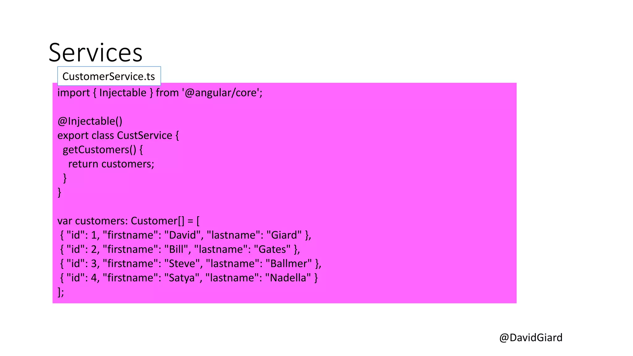@DavidGiard
Services
import { Injectable } from '@angular/core';
@Injectable()
export class CustService {
getCustomers() {
return customers;
}
}
var customers: Customer[] = [
{ "id": 1, "firstname": "David", "lastname": "Giard" },
{ "id": 2, "firstname": "Bill", "lastname": "Gates" },
{ "id": 3, "firstname": "Steve", "lastname": "Ballmer" },
{ "id": 4, "firstname": "Satya", "lastname": "Nadella" }
];
CustomerService.ts
 