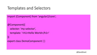 @DavidGiard
Templates and Selectors
import {Component} from 'angular2/core';
@Component({
selector: 'my-selector',
template: '<h1>Hello World</h1>'
})
export class DemoComponent { }
 