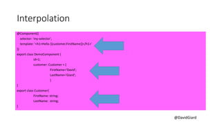 @DavidGiard
Interpolation
@Component({
selector: 'my-selector',
template: '<h1>Hello {{customer.FirstName}}</h1>'
})
export class DemoComponent {
id=1;
customer: Customer = {
FirstName='David';
LastName='Giard';
}
}
export class Customer{
FirstName: string;
LastName: string;
}
 