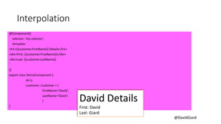 @DavidGiard
Interpolation
@Component({
selector: 'my-selector',
template: `
<h1>{{customer.FirstName}} Details</h1>
<div>First: {{customer.FirstName}}</div>
<div>Last: {{customer.LastName}}
`
})
export class DemoComponent {
id=1;
customer: Customer = {
FirstName='David';
LastName='Giard';
}
}
David Details
First: David
Last: Giard
 