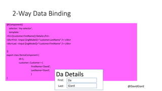 @DavidGiard
2-Way Data Binding
@Component({
selector: 'my-selector',
template: `
<h1>{{customer.FirstName}} Details</h1>
<div>First: <input [(ngModel)]="customer.LastName“ /> </div>
<div>Last: <input [(ngModel)]="customer.FirstName" /> </div>
`
})
export class DemoComponent {
id=1;
customer: Customer = {
FirstName='David';
LastName='Giard';
}
}
Da Details
Da
Giard
First:
Last:
 