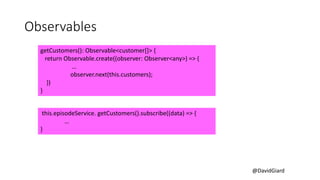 @DavidGiard
Observables
getCustomers(): Observable<customer[]> {
return Observable.create((observer: Observer<any>) => {
…
observer.next(this.customers);
})
}
this.episodeService. getCustomers().subscribe((data) => {
…
}
 