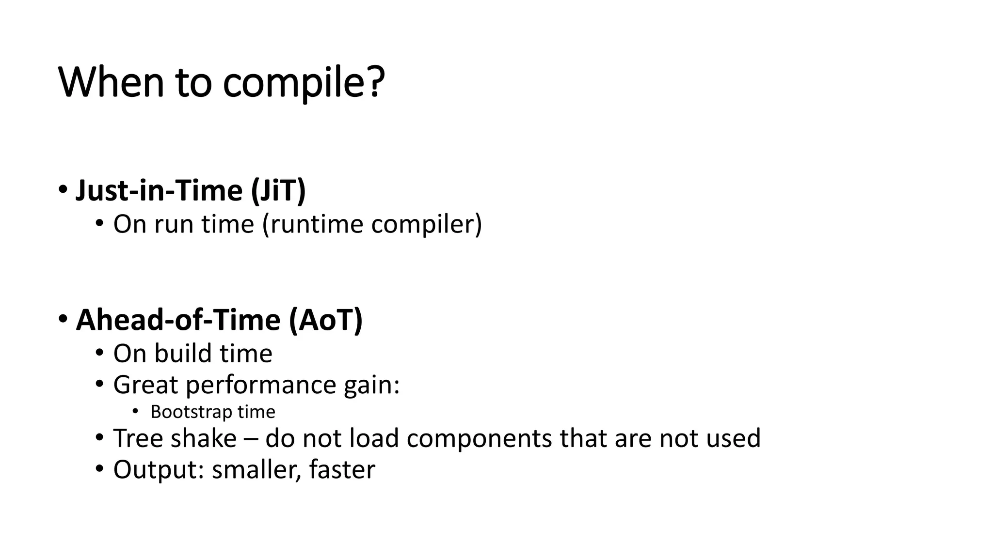 When to compile? • Just-in-Time (JiT) • On run time (runtime compiler) • Ahead-of-Time (AoT) • On build time • Great performance gain: • Bootstrap time • Tree shake – do not load components that are not used • Output: smaller, faster 