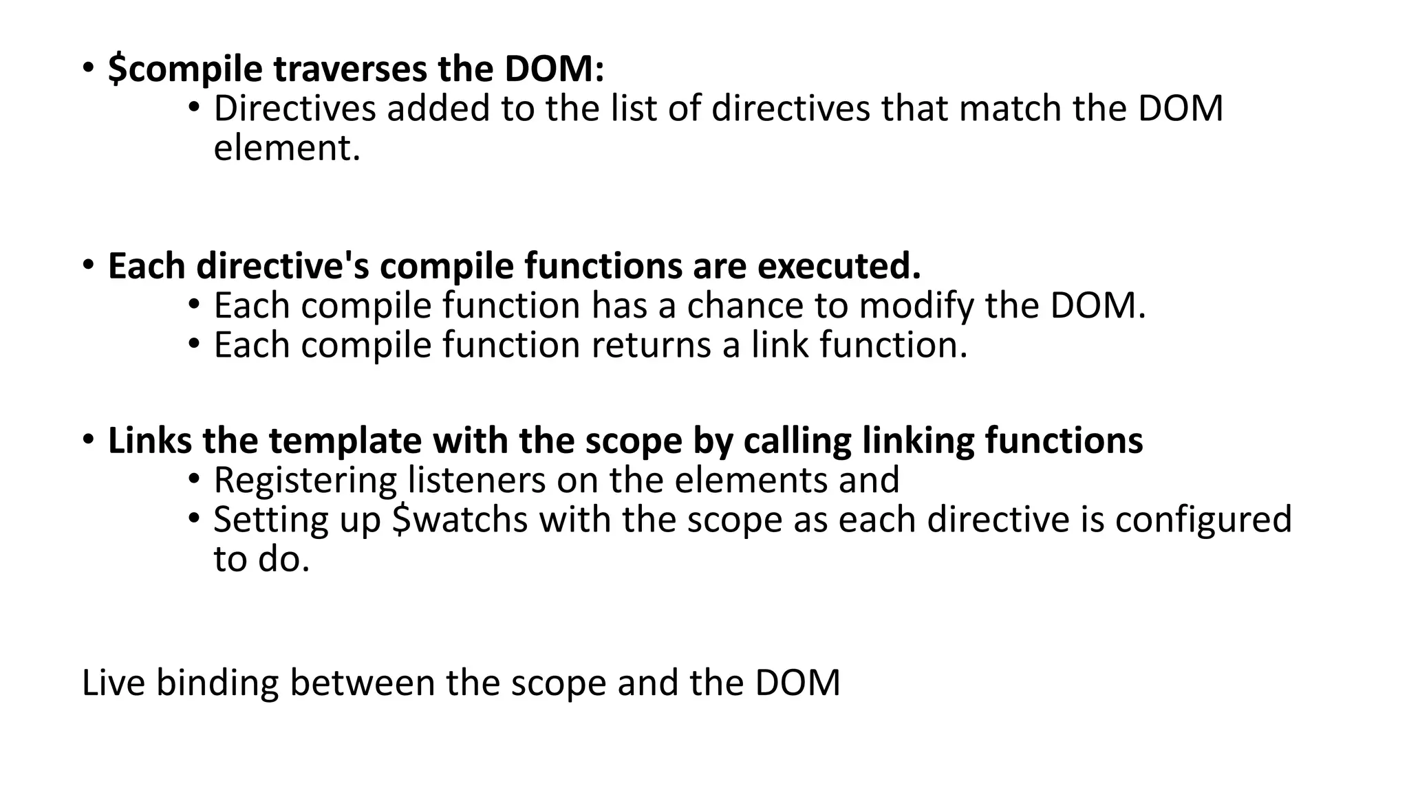 • $compile traverses the DOM: • Directives added to the list of directives that match the DOM element. • Each directive's compile functions are executed. • Each compile function has a chance to modify the DOM. • Each compile function returns a link function. • Links the template with the scope by calling linking functions • Registering listeners on the elements and • Setting up $watchs with the scope as each directive is configured to do. Live binding between the scope and the DOM 