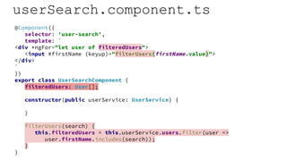 userSearch.component.ts
@Component({
selector: 'user-search',
template: `
<div *ngFor="let user of filteredUsers">
<input #firstName (keyup)="filterUsers(firstName.value)">
</div>
`
})
export class UserSearchComponent {
filteredUsers: User[];
constructor(public userService: UserService) {
}
filterUsers(search) {
this.filteredUsers = this.userService.users.filter(user =>
user.firstName.includes(search));
}
}
 