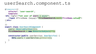 userSearch.component.ts
@Component({
selector: 'user-search',
template: `
<div *ngFor="let user of users | async">
<input #firstName (keyup)="firstNameSearch.next(firstName.value)">
</div>
`
})
export class UserSearchComponent {
users: Observable<User[]>;
firstNameSearch = new BehaviorSubject('');
constructor(public userService: UserService) {
this.users = userService.getUsers();
}
}
 