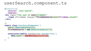 userSearch.component.ts
@Component({
selector: 'user-search',
template: `
<div *ngFor="let user of users | async">
<input #firstName (keyup)="firstNameSearch.next(firstName.value)">
</div>
`
})
export class UserSearchComponent {
users: Observable<User[]>;
firstNameSearch = new BehaviorSubject('');
constructor(public userService: UserService) {
this.users = userService.getUsers();
}
}
 
