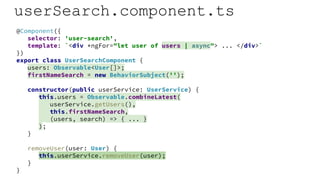 userSearch.component.ts
@Component({
selector: 'user-search',
template: `<div *ngFor="let user of users | async"> ... </div>`
})
export class UserSearchComponent {
users: Observable<User[]>;
firstNameSearch = new BehaviorSubject('');
constructor(public userService: UserService) {
this.users = Observable.combineLatest(
userService.getUsers(),
this.firstNameSearch,
(users, search) => { ... }
);
}
removeUser(user: User) {
this.userService.removeUser(user);
}
}
 