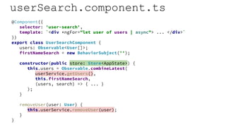 userSearch.component.ts
@Component({
selector: 'user-search',
template: `<div *ngFor="let user of users | async"> ... </div>`
})
export class UserSearchComponent {
users: Observable<User[]>;
firstNameSearch = new BehaviorSubject('');
constructor(public store: Store<AppState>) {
this.users = Observable.combineLatest(
userService.getUsers(),
this.firstNameSearch,
(users, search) => { ... }
);
}
removeUser(user: User) {
this.userService.removeUser(user);
}
}
 
